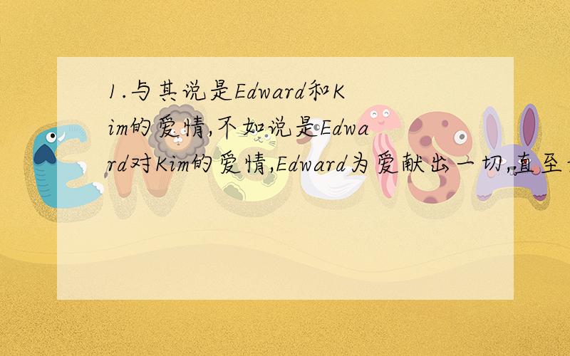 1.与其说是Edward和Kim的爱情,不如说是Edward对Kim的爱情,Edward为爱献出一切,直至最后被所有人驱逐,Kim虽然感动甚而有所回应,但毕竟不能和他在凄凉的古堡里隐藏一生.Kim的感情再纯再真,也是世