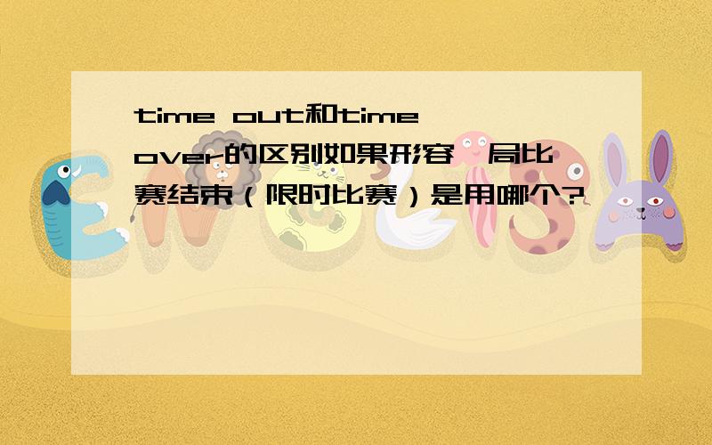 time out和time over的区别如果形容一局比赛结束（限时比赛）是用哪个?