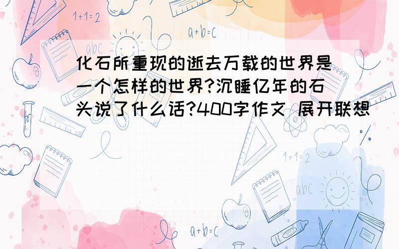 化石所重现的逝去万载的世界是一个怎样的世界?沉睡亿年的石头说了什么话?400字作文 展开联想