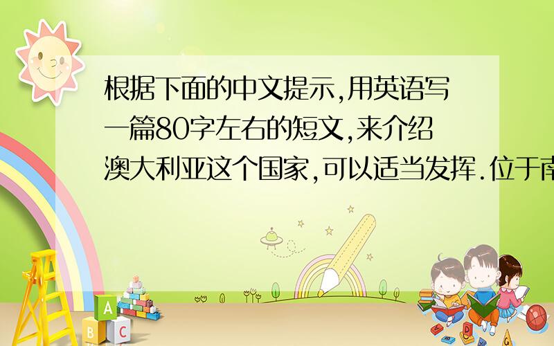 根据下面的中文提示,用英语写一篇80字左右的短文,来介绍澳大利亚这个国家,可以适当发挥.位于南半球（the southern Hemispher）,那里有许多美丽的地方,并且空气清新,水干净首都是堪培拉,以花