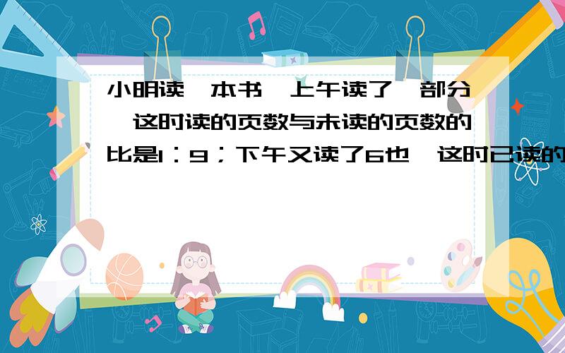 小明读一本书,上午读了一部分,这时读的页数与未读的页数的比是1：9；下午又读了6也,这时已读的页数与未读的页数的比变成了1：3.这本书一共有多少页?