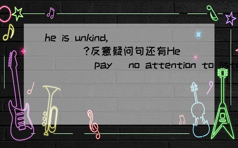 he is unkind,__ __?反意疑问句还有He ___(pay) no attention to listening to the teather,did he?应该填什么