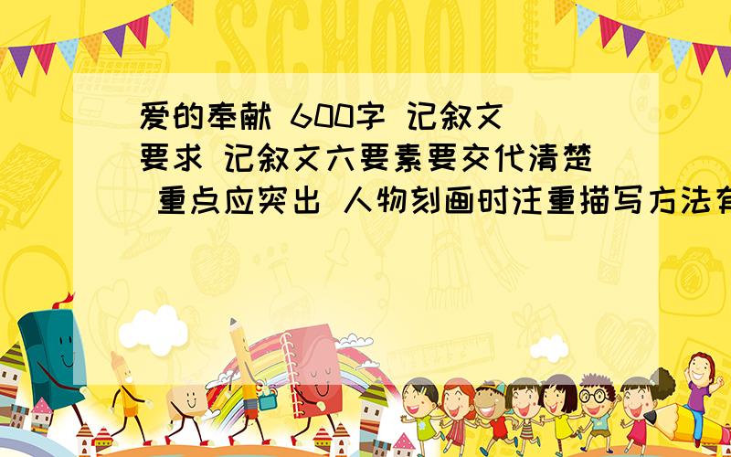 爱的奉献 600字 记叙文 要求 记叙文六要素要交代清楚 重点应突出 人物刻画时注重描写方法有开始结局发展和高潮