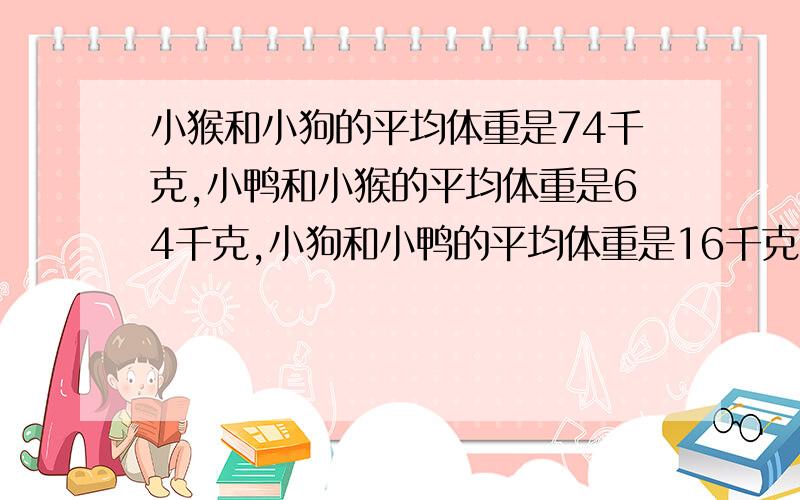 小猴和小狗的平均体重是74千克,小鸭和小猴的平均体重是64千克,小狗和小鸭的平均体重是16千克.