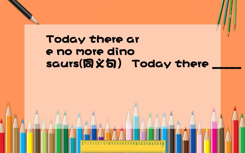 Today there are no more dinosaurs(同义句） Today there _____ ______dinosaurs