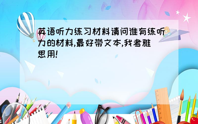 英语听力练习材料请问谁有练听力的材料,最好带文本,我考雅思用!