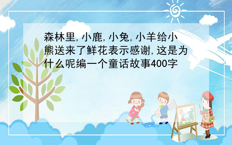 森林里,小鹿,小兔,小羊给小熊送来了鲜花表示感谢,这是为什么呢编一个童话故事400字