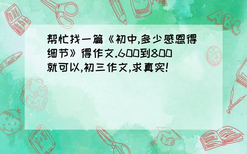 帮忙找一篇《初中,多少感恩得细节》得作文.600到800就可以,初三作文,求真实!