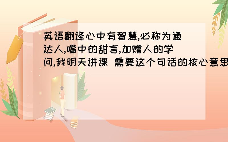 英语翻译心中有智慧,必称为通达人,嘴中的甜言,加赠人的学问,我明天讲课 需要这个句话的核心意思和作用于生活中