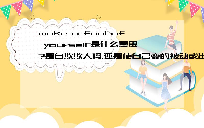 make a fool of yourself是什么意思?是自欺欺人吗，还是使自己变的被动或出丑