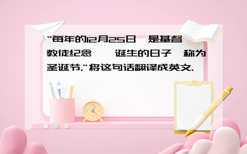 “每年的12月25日,是基督教徒纪念耶稣诞生的日子,称为圣诞节.”将这句话翻译成英文.