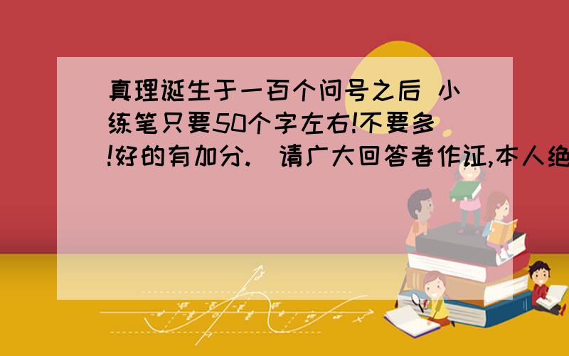 真理诞生于一百个问号之后 小练笔只要50个字左右!不要多!好的有加分.（请广大回答者作证,本人绝不说谎.）