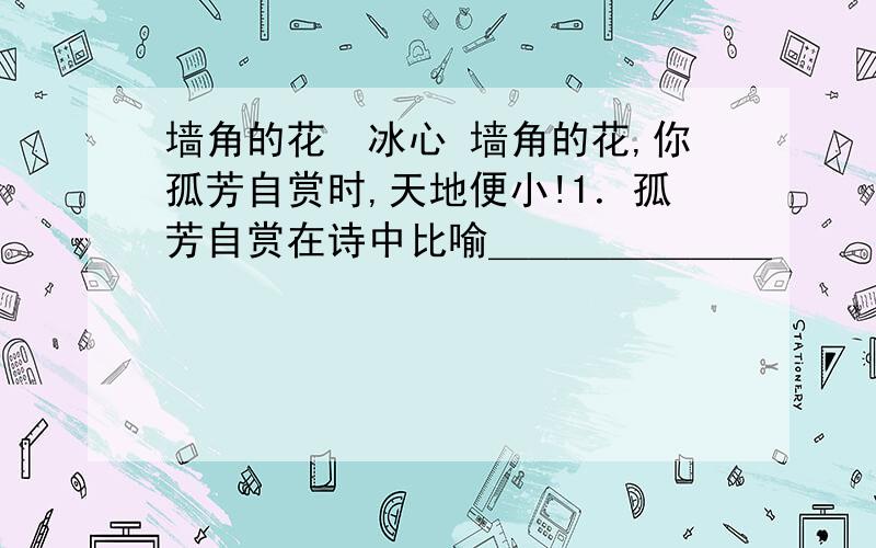 墙角的花　冰心 墙角的花,你孤芳自赏时,天地便小!1．孤芳自赏在诗中比喻＿＿＿＿＿＿＿