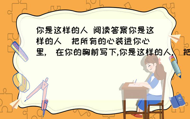 你是这样的人 阅读答案你是这样的人  把所有的心装进你心里,  在你的胸前写下,你是这样的人.  把所有的爱握在你手中,  用你的眼睛诉说,你是这样的人.  不用多想,不用多问,  你就是这样的