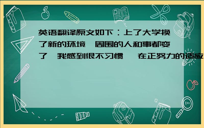 英语翻译原文如下：上了大学换了新的环境,周围的人和事都变了,我感到很不习惯 ,在正努力的适应大学的课程很少,让我们有更多的时间做我们喜欢做的事,虽然大学的自由,但是我们不能放松