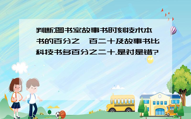 判断:图书室故事书时刻技术本书的百分之一百二十及故事书比科技书多百分之二十.是对是错?