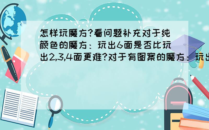 怎样玩魔方?看问题补充对于纯颜色的魔方：玩出6面是否比玩出2,3,4面更难?对于有图案的魔方：玩出6面是否比玩出2,3,4面更容易?如何将有图案的魔方玩出6面?是不是先确定中心?