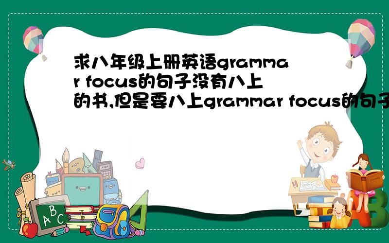 求八年级上册英语grammar focus的句子没有八上的书,但是要八上grammar focus的句子写作业,所以求八上一、二、三、四、五、九、十单元里grammar focus的句子,