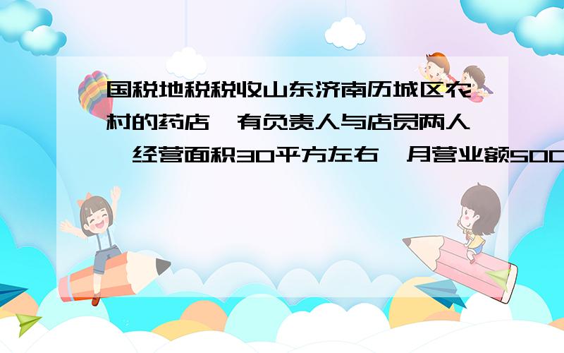 国税地税税收山东济南历城区农村的药店,有负责人与店员两人,经营面积30平方左右,月营业额5000元上下,现在每月上缴国税150元和地税300元,是否过高,因为有些承受不起,到底该怎样交国税与地