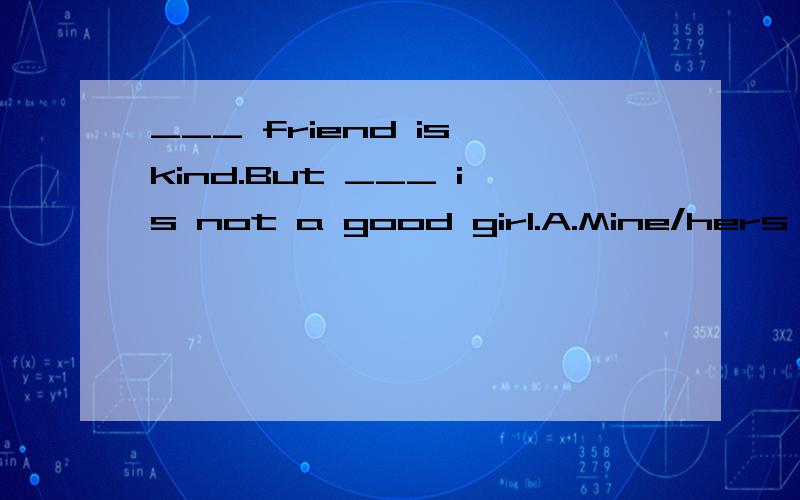 ___ friend is kind.But ___ is not a good girl.A.Mine/hers B.my/her C.My/hers