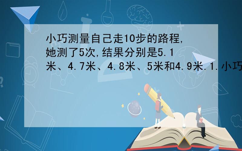 小巧测量自己走10步的路程,她测了5次,结果分别是5.1米、4.7米、4.8米、5米和4.9米.1.小巧平均每步走多少米?2.如果小巧1分钟走75步,那么她每分钟走多少米?3.从家出发走到学校,小巧走了825步,要