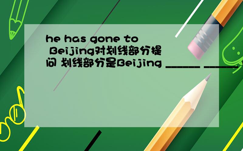 he has gone to Beijing对划线部分提问 划线部分是Beijing ______ ______ he _______?