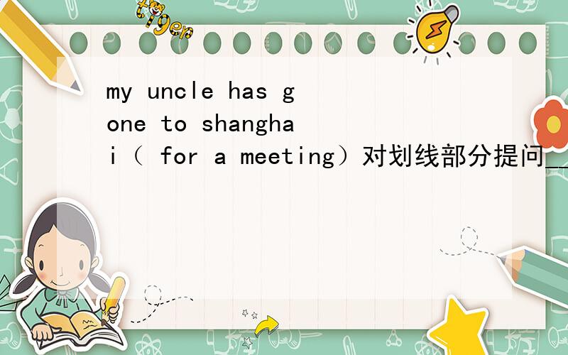 my uncle has gone to shanghai（ for a meeting）对划线部分提问_____ _____ _______uncle gone to shanghai_______?