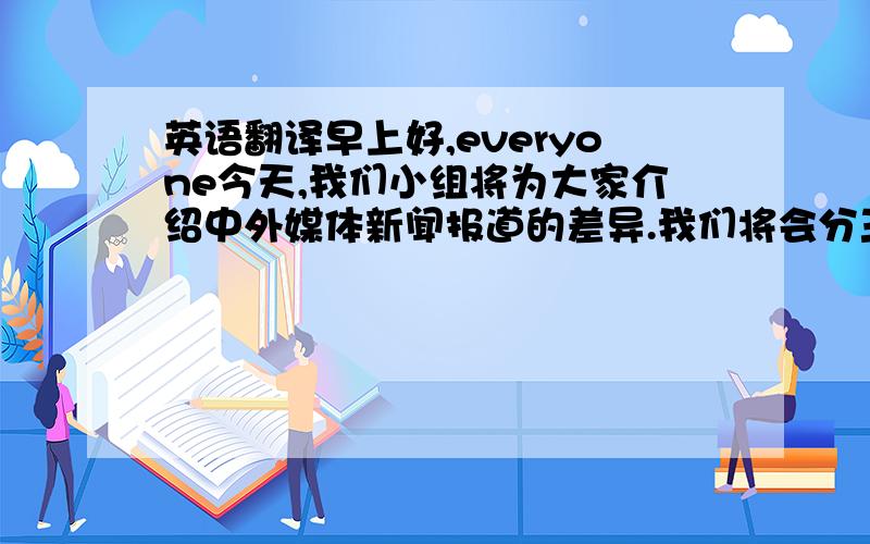 英语翻译早上好,everyone今天,我们小组将为大家介绍中外媒体新闻报道的差异.我们将会分三部分来介绍中外媒体新闻的差异.并对此发表一篇题为《新华社特稿：日本地震救援进行时》的文章.