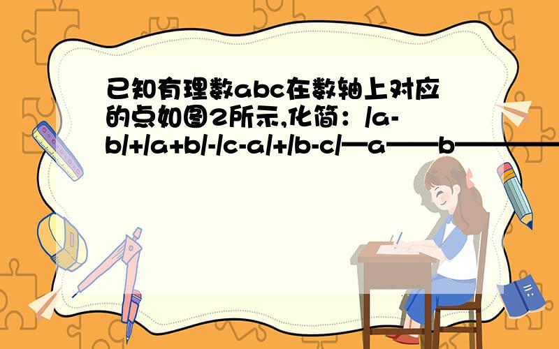 已知有理数abc在数轴上对应的点如图2所示,化简：/a-b/+/a+b/-/c-a/+/b-c/—a——b——————0——c——