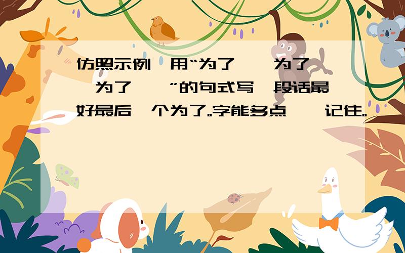 仿照示例,用“为了……为了……为了……”的句式写一段话最好最后一个为了。字能多点、、记住。