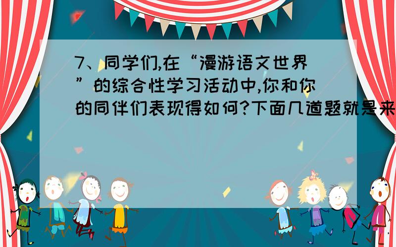 7、同学们,在“漫游语文世界”的综合性学习活动中,你和你的同伴们表现得如何?下面几道题就是来 了解你走过的足迹的.（12分）1）一位经常抛头露面的社会活动家,在一次应邀来华参加国庆