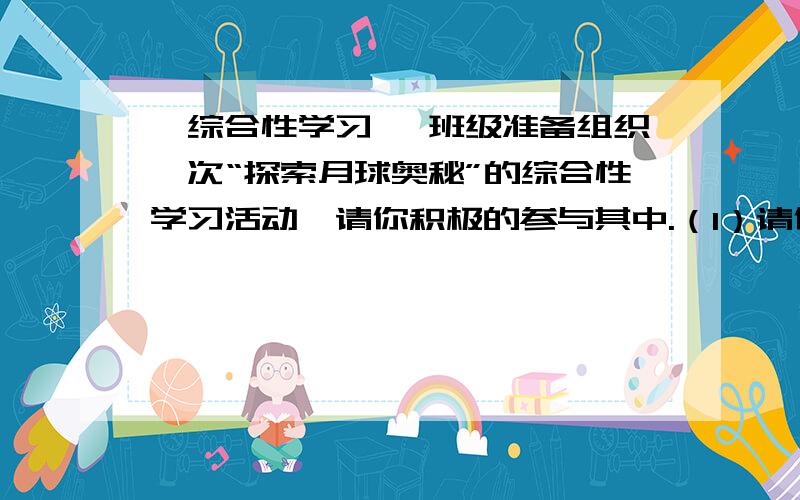 【综合性学习】 班级准备组织一次“探索月球奥秘”的综合性学习活动,请你积极的参与其中.（1）请你运用恰当的修辞手法,为这次活动拟一条宣传标语.（2）假如你是这次活动的组织者,请