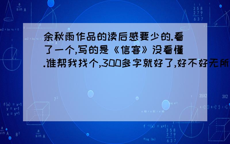 余秋雨作品的读后感要少的.看了一个,写的是《信客》没看懂.谁帮我找个,300多字就好了,好不好无所谓.在线等答案写的好不好无所谓.快开学了,我作业还没写完.各位亲们.帮帮忙吧,感激不尽.