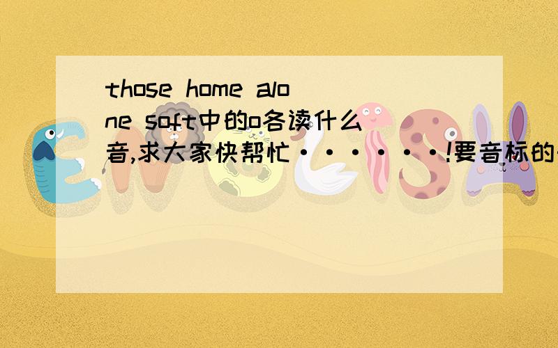 those home alone soft中的o各读什么音,求大家快帮忙······!要音标的形式