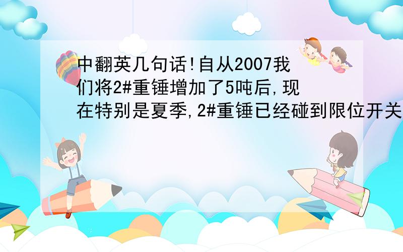 中翻英几句话!自从2007我们将2#重锤增加了5吨后,现在特别是夏季,2#重锤已经碰到限位开关了.我是否可以将2#重锤减轻3吨.以提升重锤.