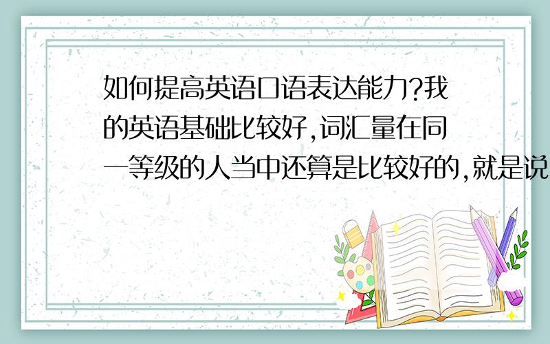 如何提高英语口语表达能力?我的英语基础比较好,词汇量在同一等级的人当中还算是比较好的,就是说出来的英语不好听.我的英语写作水平也可以.