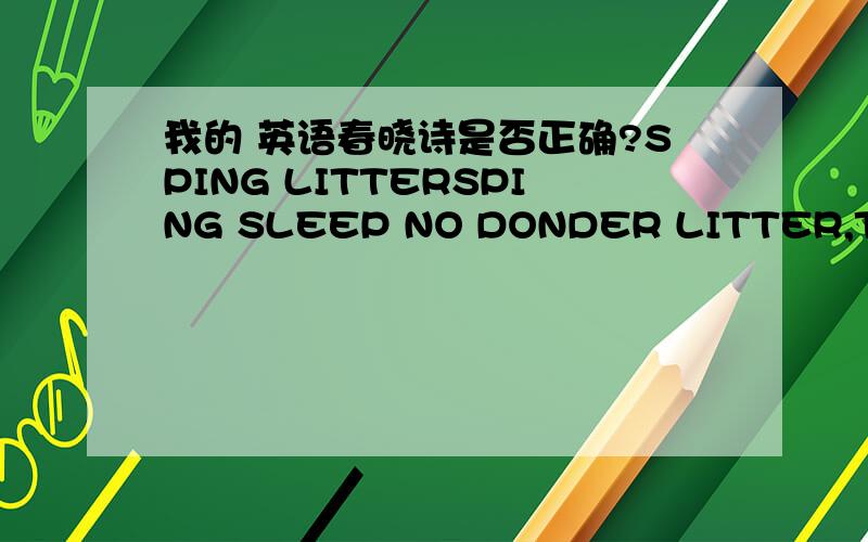 我的 英语春晓诗是否正确?SPING LITTERSPING SLEEP NO DONDER LITTER,THERE AND HERE LOOK BIRDS.EVENING WINDY RAIN,FLOOW NO DONDER A FEW.