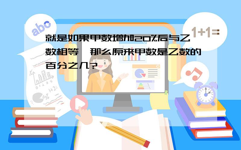 就是如果甲数增加20%后与乙数相等,那么原来甲数是乙数的百分之几?