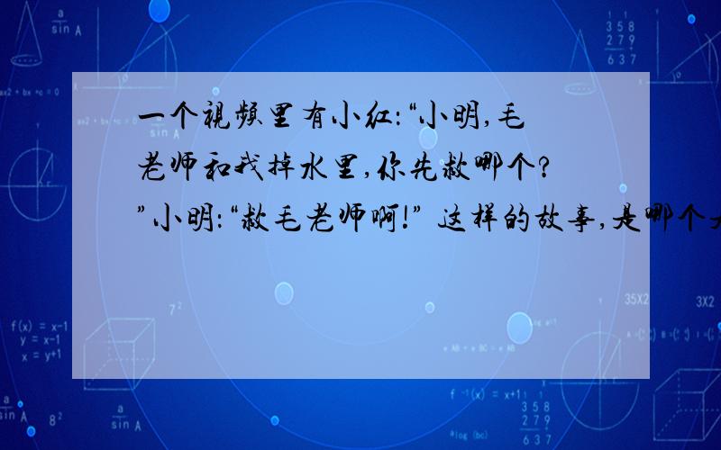 一个视频里有小红：“小明,毛老师和我掉水里,你先救哪个?”小明：“救毛老师啊!” 这样的故事,是哪个是哪一个视频?