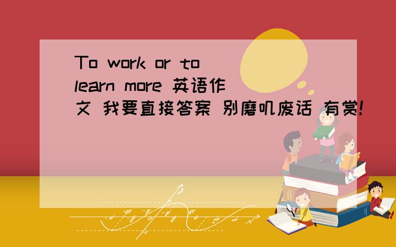 To work or to learn more 英语作文 我要直接答案 别磨叽废话 有赏!