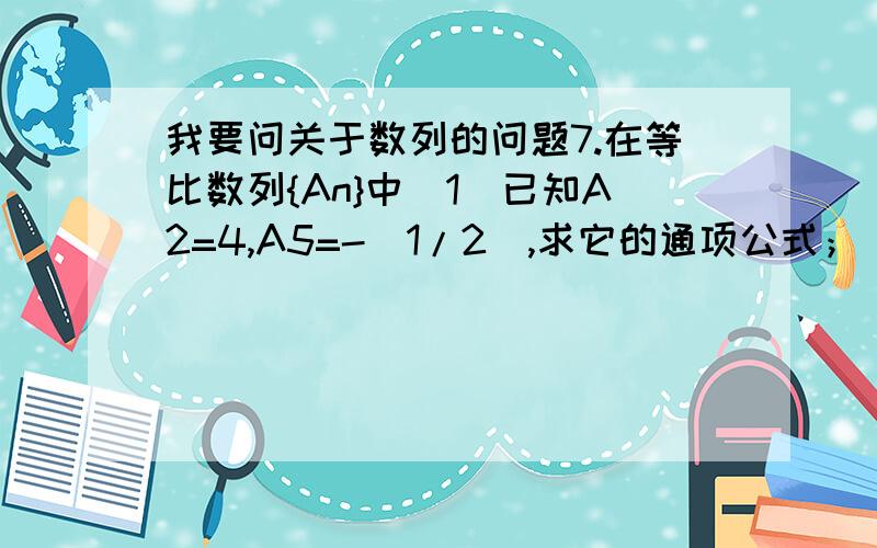 我要问关于数列的问题7.在等比数列{An}中(1)已知A2=4,A5=-(1/2),求它的通项公式；(2)已知A3*A4*A5=8,求A2*A3*A4*A5*A6的值