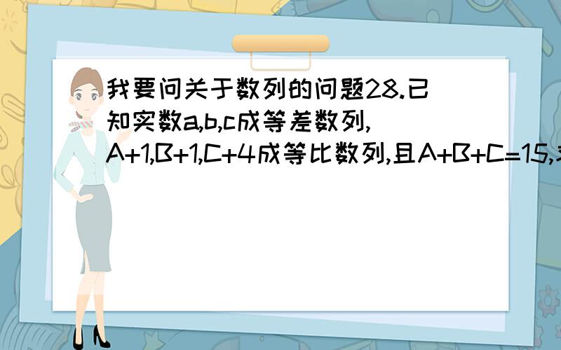 我要问关于数列的问题28.已知实数a,b,c成等差数列,A+1,B+1,C+4成等比数列,且A+B+C=15,求A,B,C