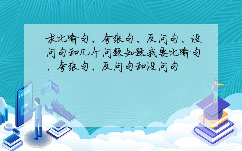 求比喻句、夸张句、反问句、设问句和几个问题如题我要比喻句、夸张句、反问句和设问句