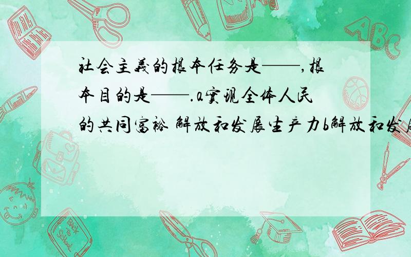 社会主义的根本任务是——,根本目的是——.a实现全体人民的共同富裕 解放和发展生产力b解放和发展生产力 实现全体人民的共同富裕 c消灭剥削,消除两极分化 实现全体人民的共同富裕 d自