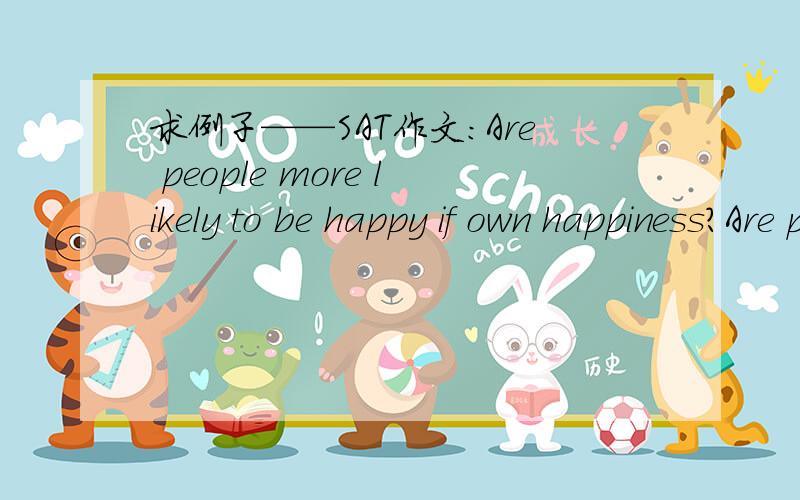 求例子——SAT作文：Are people more likely to be happy if own happiness?Are people more likely to be happy if they focus on goals other than their own happiness?无论从哪方面,请提供一些例子