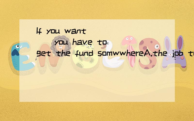 If you want ____you have to get the fund somwwhereA.the job to be done B.the job doing C.to have done the job D.the job being done