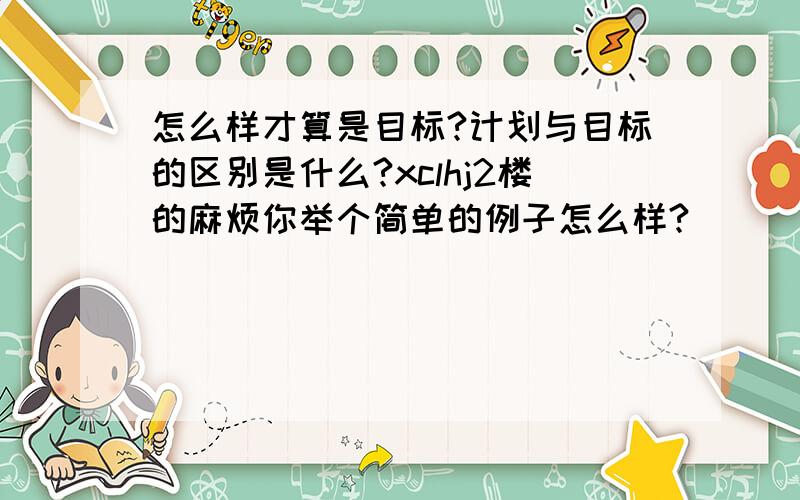 怎么样才算是目标?计划与目标的区别是什么?xclhj2楼的麻烦你举个简单的例子怎么样?