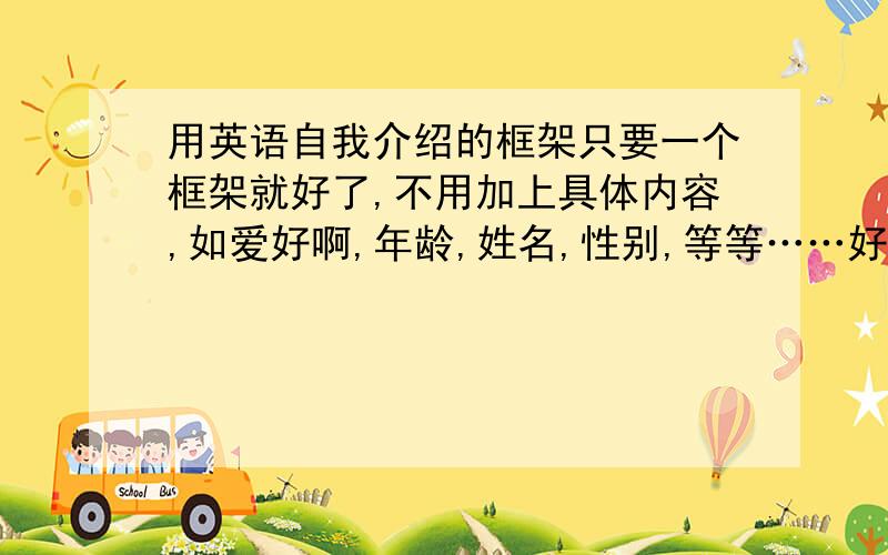 用英语自我介绍的框架只要一个框架就好了,不用加上具体内容,如爱好啊,年龄,姓名,性别,等等……好的追分.