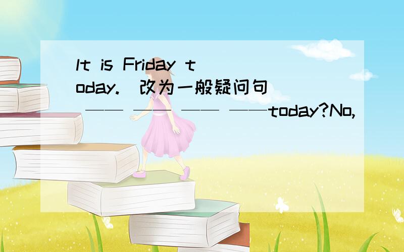 lt is Friday today.(改为一般疑问句) —— —— —— ——today?No,____　＿＿．