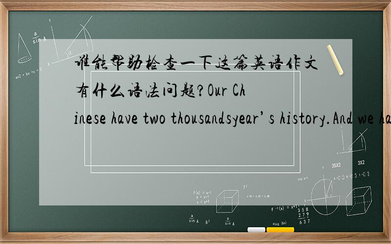 谁能帮助检查一下这篇英语作文有什么语法问题?Our Chinese have two thousandsyear’s history.And we have some traditional festivals.Such as Spring Festival,the Dragon Boat Festival,The national Day and The Mid-Autumn Festival.Today